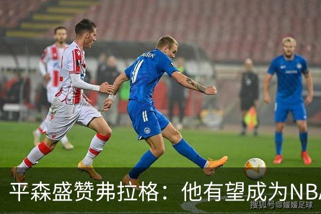 平森盛赞弗拉格：他有望成为NBA未来门面 这小子与众不同