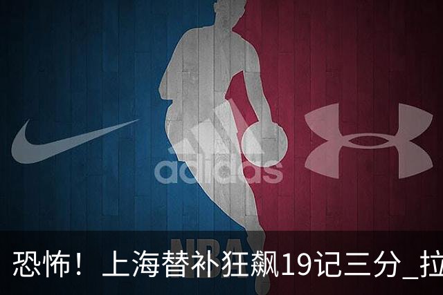 恐怖！上海替补狂飙19记三分 拉塞尔引领三人20+