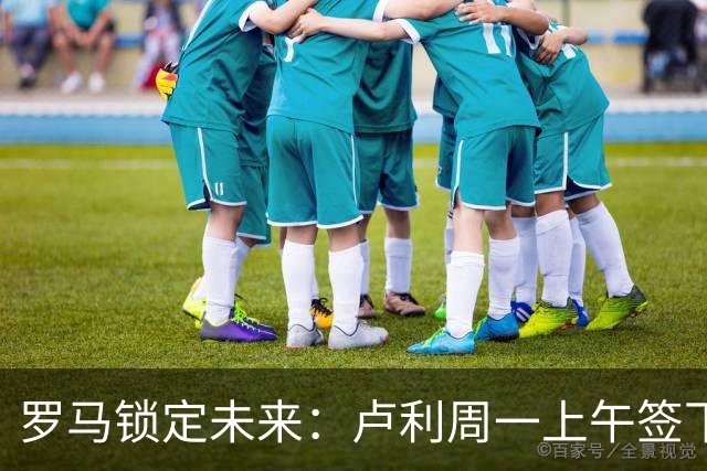 罗马锁定未来：卢利周一上午签下2031年新约