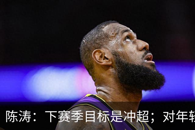 陈涛：下赛季目标是冲超；对年轻球员表现感到满意